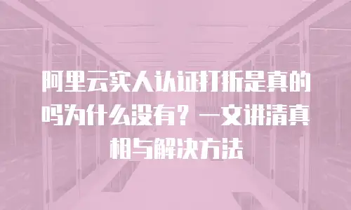 阿里云实人认证打折是真的吗为什么没有？一文讲清真相与解决方法