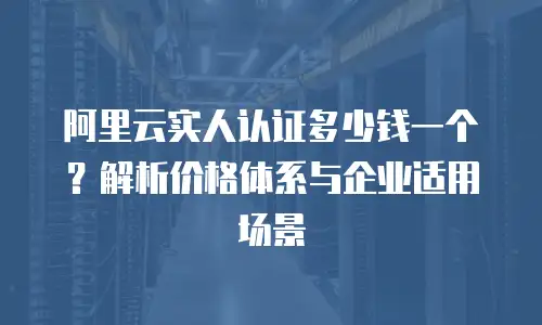 阿里云实人认证多少钱一个？解析价格体系与企业适用场景