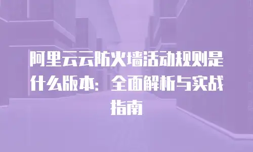 阿里云云防火墙活动规则是什么版本：全面解析与实战指南