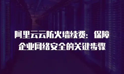 阿里云云防火墙续费：保障企业网络安全的关键步骤