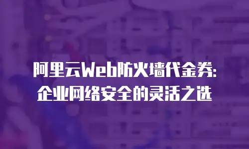 阿里云Web防火墙代金券：企业网络安全的灵活之选