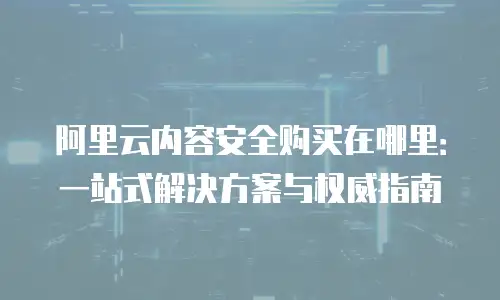 阿里云内容安全购买在哪里：一站式解决方案与权威指南