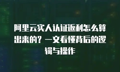 阿里云实人认证返利怎么算出来的？一文看懂背后的逻辑与操作