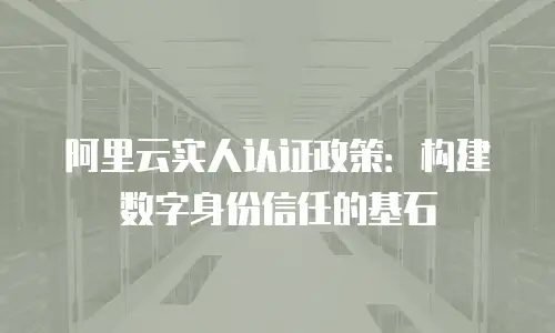 阿里云实人认证政策：构建数字身份信任的基石