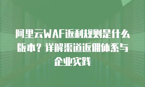 阿里云WAF返利规则是什么版本？详解渠道返佣体系与企业实践
