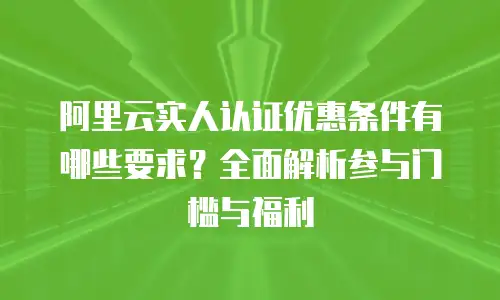 阿里云实人认证优惠条件有哪些要求？全面解析参与门槛与福利