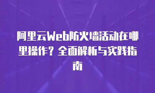 阿里云Web防火墙活动在哪里操作？全面解析与实践指南
