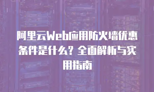 阿里云Web应用防火墙优惠条件是什么？全面解析与实用指南