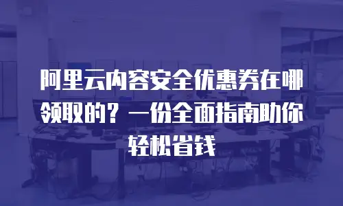 阿里云内容安全优惠券在哪领取的？一份全面指南助你轻松省钱