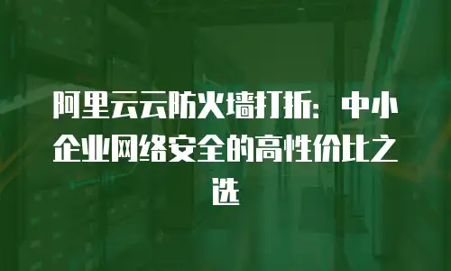 阿里云云防火墙打折：中小企业网络安全的高性价比之选