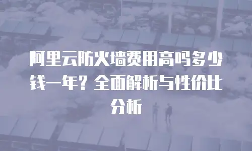 阿里云防火墙费用高吗多少钱一年？全面解析与性价比分析