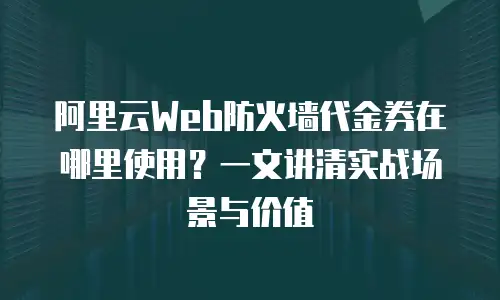 阿里云Web防火墙代金券在哪里使用？一文讲清实战场景与价值