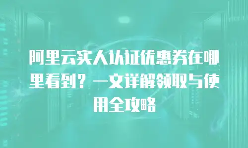 阿里云实人认证优惠券在哪里看到？一文详解领取与使用全攻略