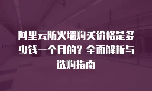 阿里云防火墙购买价格是多少钱一个月的？全面解析与选购指南