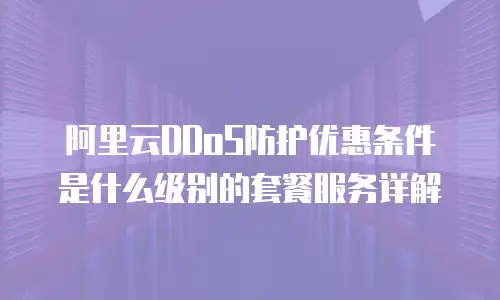 阿里云DDoS防护优惠条件是什么级别的套餐服务详解