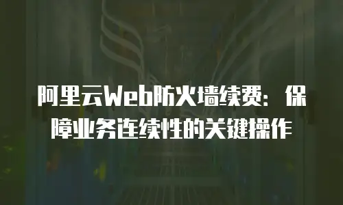 阿里云Web防火墙续费：保障业务连续性的关键操作