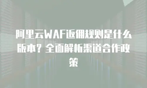阿里云WAF返佣规则是什么版本？全面解析渠道合作政策