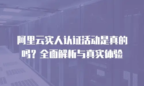 阿里云实人认证活动是真的吗？全面解析与真实体验