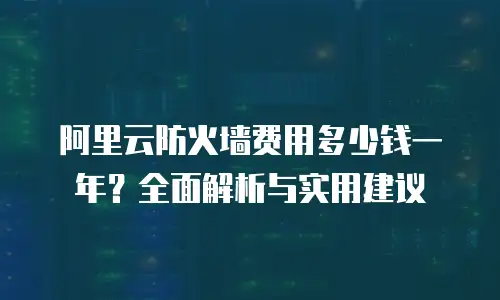 阿里云防火墙费用多少钱一年？全面解析与实用建议