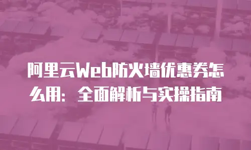 阿里云Web防火墙优惠券怎么用：全面解析与实操指南