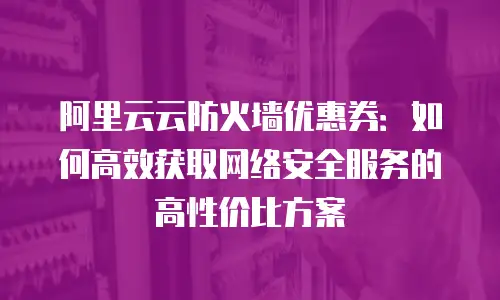 阿里云云防火墙优惠券：如何高效获取网络安全服务的高性价比方案