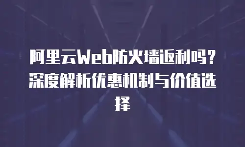阿里云Web防火墙返利吗？深度解析优惠机制与价值选择