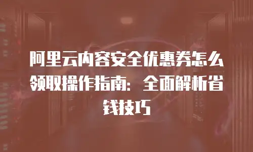 阿里云内容安全优惠券怎么领取操作指南：全面解析省钱技巧