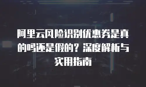 阿里云风险识别优惠券是真的吗还是假的？深度解析与实用指南