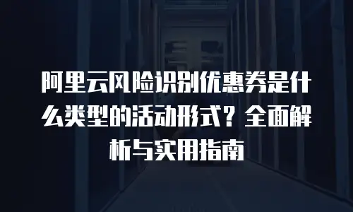 阿里云风险识别优惠券是什么类型的活动形式？全面解析与实用指南