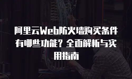 阿里云Web防火墙购买条件有哪些功能？全面解析与实用指南