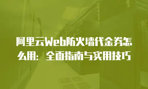 阿里云Web防火墙代金券怎么用：全面指南与实用技巧