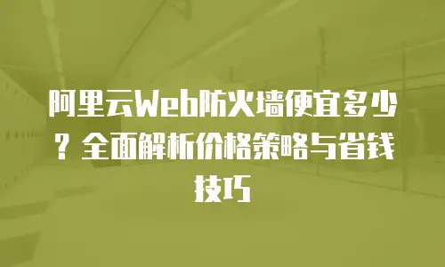 阿里云Web防火墙便宜多少？全面解析价格策略与省钱技巧
