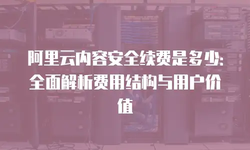 阿里云内容安全续费是多少：全面解析费用结构与用户价值