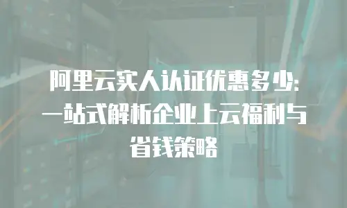 阿里云实人认证优惠多少：一站式解析企业上云福利与省钱策略