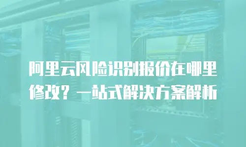 阿里云风险识别报价在哪里修改？一站式解决方案解析