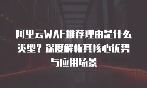 阿里云WAF推荐理由是什么类型？深度解析其核心优势与应用场景