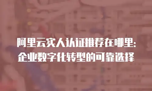 阿里云实人认证推荐在哪里：企业数字化转型的可靠选择