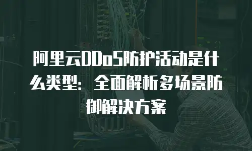 阿里云DDoS防护活动是什么类型：全面解析多场景防御解决方案