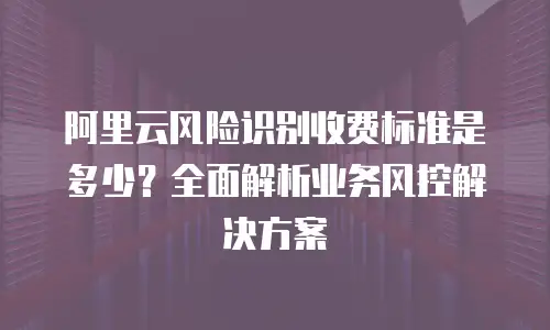 阿里云风险识别收费标准是多少？全面解析业务风控解决方案