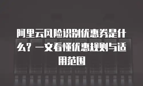 阿里云风险识别优惠券是什么？一文看懂优惠规则与适用范围