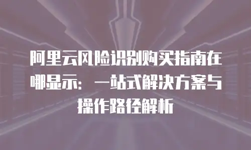 阿里云风险识别购买指南在哪显示：一站式解决方案与操作路径解析