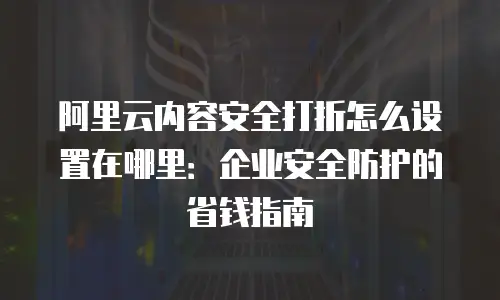 阿里云内容安全打折怎么设置在哪里：企业安全防护的省钱指南