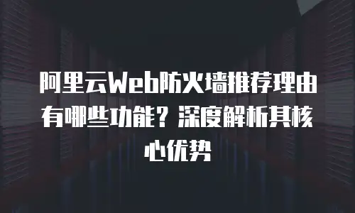 阿里云Web防火墙推荐理由有哪些功能？深度解析其核心优势