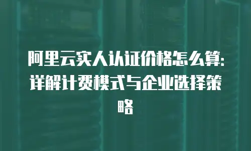 阿里云实人认证价格怎么算：详解计费模式与企业选择策略