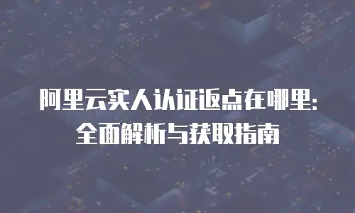 阿里云实人认证返点在哪里：全面解析与获取指南