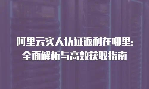阿里云实人认证返利在哪里：全面解析与高效获取指南
