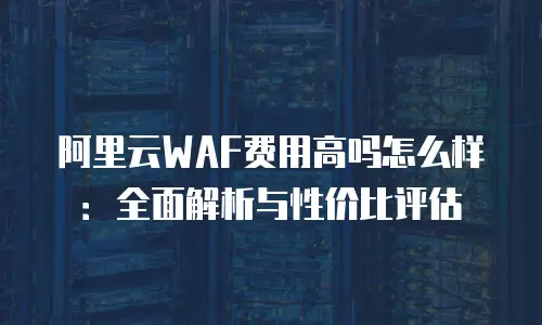 阿里云WAF费用高吗怎么样：全面解析与性价比评估