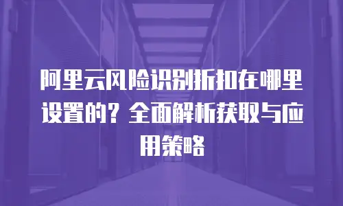 阿里云风险识别折扣在哪里设置的？全面解析获取与应用策略