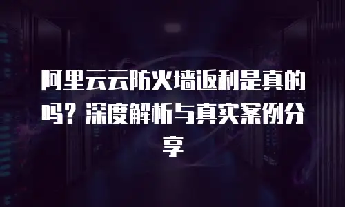 阿里云云防火墙返利是真的吗？深度解析与真实案例分享
