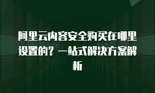 阿里云内容安全购买在哪里设置的？一站式解决方案解析